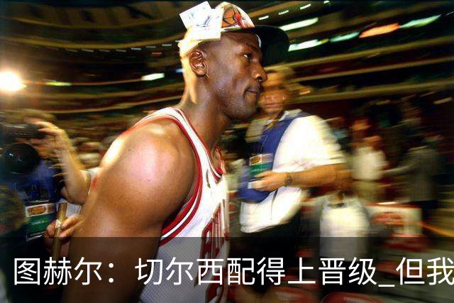 图赫尔：切尔西配得上晋级 但我们犯下太多错误